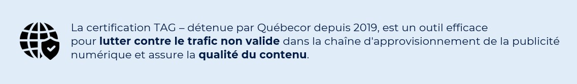 La certification TAG – détenue par Québecor depuis 2019, est un outil efficace pour lutter contre le trafic non valide dans la chaîne d'approvisionnement de la publicité numérique et assure la qualité du contenu.